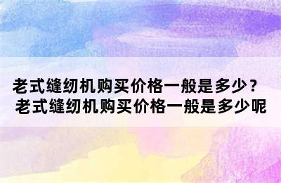 老式缝纫机购买价格一般是多少？ 老式缝纫机购买价格一般是多少呢